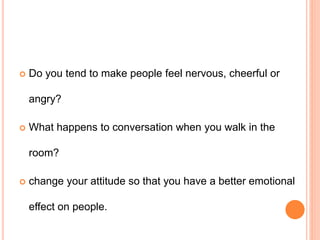  Do you tend to make people feel nervous, cheerful or
angry?
 What happens to conversation when you walk in the
room?
 change your attitude so that you have a better emotional
effect on people.
 