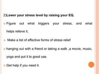 2)Lower your stress level by raising your EQ.
 Figure out what triggers your stress, and what
helps relieve it.
 Make a list of effective forms of stress relief
 hanging out with a friend or taking a walk ,a movie, music,
yoga and put it to good use.
 Get help if you need it.
 