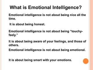 What is Emotional Intelligence?
Emotional intelligence is not about being nice all the
time.
It is about being honest.
Emotional intelligence is not about being “touchy-
feely.”
It is about being aware of your feelings, and those of
others.
Emotional intelligence is not about being emotional.
It is about being smart with your emotions.
 