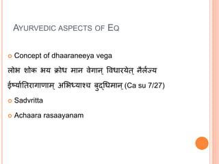 AYURVEDIC ASPECTS OF EQ
 Concept of dhaaraneeya vega
लोभ शोक भय क्रोध मान वेगान् ववधारयेत् नैललज्य
ईर्षयालततरागाणाम् अभभध्याश्च बुद्धधमान्(Ca su 7/27)
 Sadvritta
 Achaara rasaayanam
 