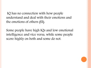 IQ has no connection with how people
understand and deal with their emotions and
the emotions of others (EI).
Some people have high IQs and low emotional
intelligence and vice versa, while some people
score highly on both and some do not.
 