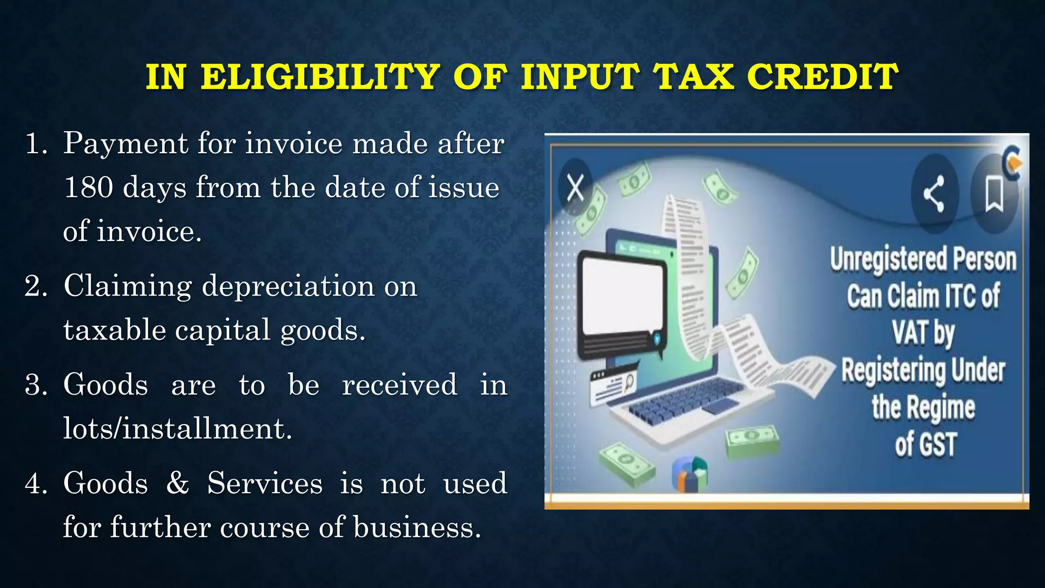 IN ELIGIBILITY OF INPUT TAX CREDIT
1. Payment for invoice made after
180 days from the date of issue
of invoice.
2. Claiming depreciation on
taxable capital goods.
3. Goods are to be received in
lots/installment.
4. Goods & Services is not used
for further course of business.
 