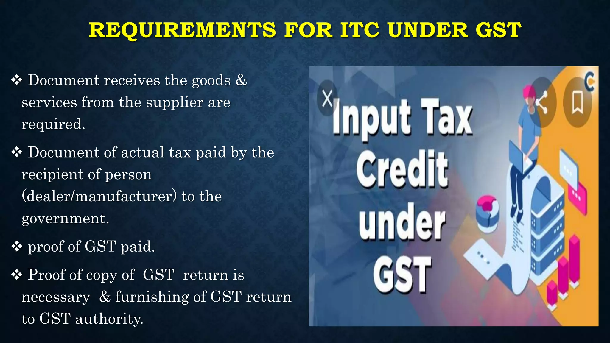REQUIREMENTS FOR ITC UNDER GST
 Document receives the goods &
services from the supplier are
required.
 Document of actual tax paid by the
recipient of person
(dealer/manufacturer) to the
government.
 proof of GST paid.
 Proof of copy of GST return is
necessary & furnishing of GST return
to GST authority.
 