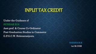 INPUT TAX CREDIT
Under the Guidance of
SUNDAR B.N.
Asst.prof. & Course Co-Ordinator
Post-Graduation Studies in Commerce
G.F.G.C.W. Holenarasipura.
NAYANA H.K
1st M.COM
 