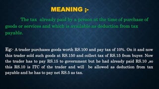MEANING ;-
The tax already paid by a person at the time of purchase of
goods or services and which is available as deduction from tax
payable.
Eg;- A trader purchases goods worth RS.100 and pay tax of 10%. On it and now
this trader sold such goods at RS.150 and collect tax of RS.15 from buyer. Now
the trader has to pay RS.15 to government but he had already paid RS.10 ,so
this RS.10 is ITC of the trader and will be allowed as deduction from tax
payable and he has to pay net RS.5 as tax.
 