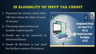 IN ELIGIBILITY OF INPUT TAX CREDIT
1. Payment for invoice made after
180 days from the date of issue
of invoice.
2. Claiming depreciation on
taxable capital goods.
3. Goods are to be received in
lots/installment.
4. Goods & Services is not used
for further course of business.
 