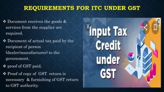 REQUIREMENTS FOR ITC UNDER GST
 Document receives the goods &
services from the supplier are
required.
 Document of actual tax paid by the
recipient of person
(dealer/manufacturer) to the
government.
 proof of GST paid.
 Proof of copy of GST return is
necessary & furnishing of GST return
to GST authority.
 