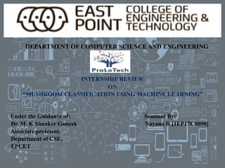 DEPARTMENT OF COMPUTER SCIENCE AND ENGINEERING
INTERNSHIP REVIEW
ON
“MUSHROOM CLASSIFICATION USING MACHINE LEARNING”
Under the Guidance of: Seminar By:
Dr. M. K Shanker Ganesh Nayana R [1EP17CS050]
Associate professor,
Department of CSE,
EPCET
 