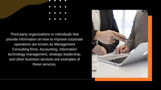 Third-party organizations or individuals that
provide information on how to improve corporate
operations are known as Management
Consulting firms. Accounting, information
technology management, strategic leadership,
and other business services are examples of
these services.
 