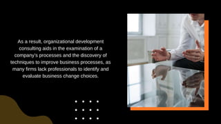 As a result, organizational development
consulting aids in the examination of a
company’s processes and the discovery of
techniques to improve business processes, as
many firms lack professionals to identify and
evaluate business change choices.
 