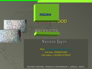 INDIAN

       SPICES & FOOD

       PRODUCTS



           Mail. infonayanam@yahoo.com
                Cell.ksa. 0568001580
            Cell.india.++919947470639




WELMEN CENTERE, PANAVILA,TRIVANDRUM-1, KERALA, INDIA.
 