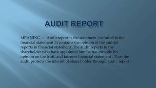 MEANING :- Audit report is the statement included in the
financial statement .It contains the opinion of the auditor
reports in financial statement .The audit reports to the
shareholder who have appointed him he has provide his
opinion on the truth and fairness financial statement . Thus the
audit protects the interest of share holder through audit report.
 