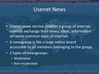 Usenet News
• Usenet news service enables a group of internet
users to exchange their views, ideas, information
on some common topic of internet.
• A newsgroup is like a large notice board
accessible to all members belonging to the group.
• 2 types of newsgroups:
– Moderated
– Non-moderated
 