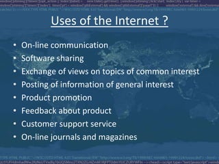 Uses of the Internet ?
• On-line communication
• Software sharing
• Exchange of views on topics of common interest
• Posting of information of general interest
• Product promotion
• Feedback about product
• Customer support service
• On-line journals and magazines
 