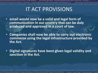 IT ACT PROVISIONS
• email would now be a valid and legal form of
communication in our country that can be duly
produced and approved in a court of law.
• Companies shall now be able to carry out electronic
commerce using the legal infrastructure provided by
the Act.
• Digital signatures have been given legal validity and
sanction in the Act.
 