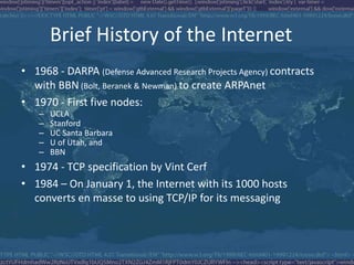 Brief History of the Internet
• 1968 - DARPA (Defense Advanced Research Projects Agency) contracts
with BBN (Bolt, Beranek & Newman) to create ARPAnet
• 1970 - First five nodes:
– UCLA
– Stanford
– UC Santa Barbara
– U of Utah, and
– BBN
• 1974 - TCP specification by Vint Cerf
• 1984 – On January 1, the Internet with its 1000 hosts
converts en masse to using TCP/IP for its messaging
 