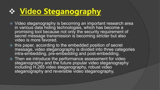  Video Steganography
 Video steganography is becoming an important research area
in various data hiding technologies, which has become a
promising tool because not only the security requirement of
secret message transmission is becoming stricter but also
video is more favored.
 this paper, according to the embedded position of secret
message, video steganography is divided into three categories
intra-embedding, pre-embedding and post-embedding.
 Then we introduce the performance assessment for video
steganography and the future popular video steganography
including H.265 video steganography, robust video
steganography and reversible video steganography.
 
