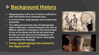  Background History
 Steganography is the use of various methods to
hide information from unwanted eyes.
 In ancient times, stegnography was mostly done
physically.
 The oldest documented case of stegnography
dates to 500 year, in which Histiaeus, the ruler of
Milteus, tattooed a message on the shaved head
of one of his slaves and let the hair grow back.
He then sent the slave to the Aristagoras, his
son-in-law, who shaved the slave’s head again
and revealed the message.
 