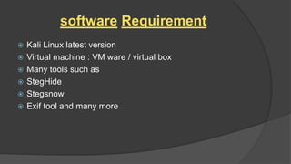 software Requirement
 Kali Linux latest version
 Virtual machine : VM ware / virtual box
 Many tools such as
 StegHide
 Stegsnow
 Exif tool and many more
 