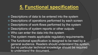 5. Functional specification
 Descriptions of data to be entered into the system
 Descriptions of operations performed by each screen
 Descriptions of work-flows performed by the system
 Descriptions of system reports or other outputs
 Who can enter the data into the system
 The system meets applicable regulatory requirements
 The functional specification is designed to be read by a
general audience. Readers should understand the system,
but no particular technical knowledge should be required
to understand the document.
 