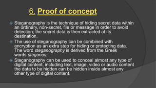 6. Proof of concept
 Steganography is the technique of hiding secret data within
an ordinary, non-secret, file or message in order to avoid
detection; the secret data is then extracted at its
destination.
 The use of steganography can be combined with
encryption as an extra step for hiding or protecting data.
The word steganography is derived from the Greek
words steganos.
 Steganography can be used to conceal almost any type of
digital content, including text, image, video or audio content
the data to be hidden can be hidden inside almost any
other type of digital content.
 