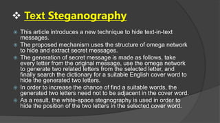  Text Steganography
 This article introduces a new technique to hide text-in-text
messages.
 The proposed mechanism uses the structure of omega network
to hide and extract secret messages.
 The generation of secret message is made as follows, take
every letter from the original message, use the omega network
to generate two related letters from the selected letter, and
finally search the dictionary for a suitable English cover word to
hide the generated two letters.
 In order to increase the chance of find a suitable words, the
generated two letters need not to be adjacent in the cover word.
 As a result, the white-space stegnography is used in order to
hide the position of the two letters in the selected cover word.
 