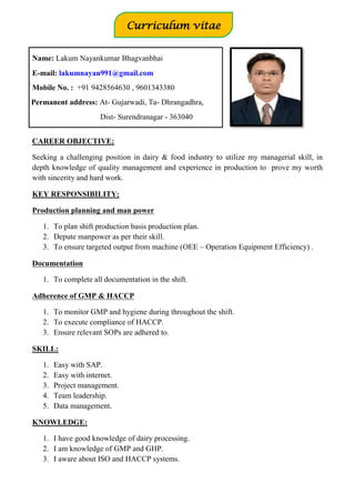 CAREER OBJECTIVE:
Seeking a challenging position in dairy & food industry to utilize my managerial skill, in
depth knowledge of quality management and experience in production to prove my worth
with sincerity and hard work.
KEY RESPONSIBILITY:
Production planning and man power
1. To plan shift production basis production plan.
2. Depute manpower as per their skill.
3. To ensure targeted output from machine (OEE – Operation Equipment Efficiency) .
Documentation
1. To complete all documentation in the shift.
Adherence of GMP & HACCP
1. To monitor GMP and hygiene during throughout the shift.
2. To execute compliance of HACCP.
3. Ensure relevant SOPs are adhered to.
SKILL:
1. Easy with SAP.
2. Easy with internet.
3. Project management.
4. Team leadership.
5. Data management.
KNOWLEDGE:
1. I have good knowledge of dairy processing.
2. I am knowledge of GMP and GHP.
3. I aware about ISO and HACCP systems.
Name: Lakum Nayankumar Bhagvanbhai
E-mail: lakumnayan991@gmail.com
Mobile No. : +91 9428564630 , 9601343380
Permanent address: At- Gujarwadi, Ta- Dhrangadhra,
Dist- Surendranagar - 363040
Curriculum vitae
Vitae
 