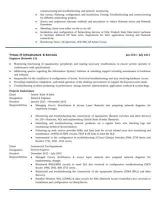 commissioning and troubleshooting and network monitoring.
 Site survey, Planning, configuration and Installation, Testing, Troubleshooting and commissioning
for different networking projects.
 Assess and implement alternate methods and procedures to reduce Network errors and Network
Downtime.
 Attending client issue either on site or on call.
 Installation and configuration of Networking devices at Uttar Pradesh State Data Centre Lucknow
to facilitate different UP State Govt. Department for their application hosting and Network
connectivity
 Monitoring Tools:- CA Spectrum, H3C IMC, AP Solute Vision.
Trimax IT Infrastructure & Services Jan 2011 - July 2015
Engineer (Network L1)
 Monitoring functioning of equipments/ peripherals and making necessary modifications to ensure system operates in
conformance with specifications.
 Addressing queries regarding the Information System/ Software & extending support including maintenance of hardware
and software.
 Responsible for the installation & configuration of Server, First level troubleshooting and also resolving hardware issues.
 Providing installation, integration, and initial operation of the desktop environment to support the business units needs.
 Troubleshooting problem pertaining to performance tuning, network administration, application conflicts & system Bugs.
Projects Undertaken
Client Central Bank of India
Designation Network Engineer
Duration January 2011 – November 2012
Responsibilities  Managing Cisco’s Distribution & Access Layer Network also preparing network diagrams for
implement changes.
 Monitoring and troubleshooting the connectivity of equipments (Routers switches and other devices)
for 230 + Branches, NCs and implementing Central Bank of India Standards.
 Identifying and troubleshooting network problems on a regular basis also checking logs and
maintaining technical documentation.
 Following up with service provider BSNL and Data Craft for circuit related issue also monitoring and
maintenance of MPLS & ISDN circuits, VSAT & RF links to meet the SLA.
 Instrumental in the configuration & troubleshooting of Cisco Catalyst Switches 2960, 3750 Series and
Routers 1751, 1841, 1941 series.
Client Commercial Tax Department
Designation Network Engineer
Duration December 2012 – July 2015
Responsibilities  Managed Cisco’s distribution & access layer network also prepared network diagrams for
implementing changes.
 Monitored MPLS/MNS circuits to meet SLA also involved in configuration troubleshooting CISCO
Router 1900, 1841, 800 1751 series .
 Maintained and troubleshooting the connectivity of the equipments (Routers, CDMA (WLL) and other
devices).
 Handled Wireless WLL (CDMA) & data circuits for NAC (Network Access Controller) also involved in
installation and configuration on Client/Server.
 