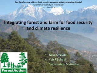 Can Agroforestry address food security concerns under a changing climate? 
Chalmers University of Technology 
11-12 Nov 2014 
Integrating forest and farm for food security 
and climate resilience 
• Naya S Paudel 
• Yub R Subedi 
• Swoyambhu M Amatya 
 