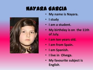 NAYARA GARCIA
      •   My name is Nayara.
      •   I study
      •   I am a student.
      •   My birthday is on the 11th
          of July.
      •   I am ten years old.
      •   I am from Spain.
      •   I am Spanish.
      •   I live in Olvega.
      •   My favourite subject is
          English.
 