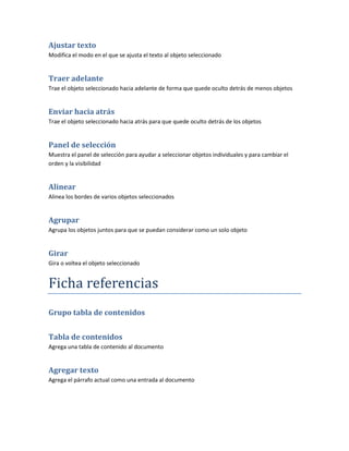 Ajustar texto
Modifica el modo en el que se ajusta el texto al objeto seleccionado


Traer adelante
Trae el objeto seleccionado hacia adelante de forma que quede oculto detrás de menos objetos


Enviar hacia atrás
Trae el objeto seleccionado hacia atrás para que quede oculto detrás de los objetos


Panel de selección
Muestra el panel de selección para ayudar a seleccionar objetos individuales y para cambiar el
orden y la visibilidad


Alinear
Alinea los bordes de varios objetos seleccionados


Agrupar
Agrupa los objetos juntos para que se puedan considerar como un solo objeto


Girar
Gira o voltea el objeto seleccionado


Ficha referencias
Grupo tabla de contenidos


Tabla de contenidos
Agrega una tabla de contenido al documento


Agregar texto
Agrega el párrafo actual como una entrada al documento
 