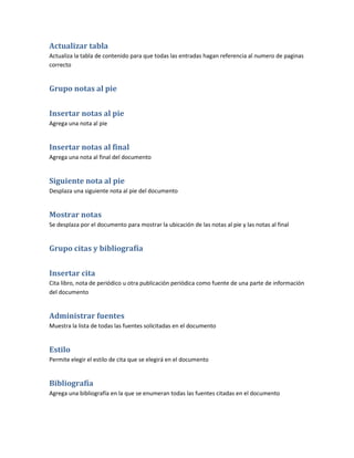 Actualizar tabla
Actualiza la tabla de contenido para que todas las entradas hagan referencia al numero de paginas
correcto


Grupo notas al pie


Insertar notas al pie
Agrega una nota al pie


Insertar notas al final
Agrega una nota al final del documento


Siguiente nota al pie
Desplaza una siguiente nota al pie del documento


Mostrar notas
Se desplaza por el documento para mostrar la ubicación de las notas al pie y las notas al final


Grupo citas y bibliografía


Insertar cita
Cita libro, nota de periódico u otra publicación periódica como fuente de una parte de información
del documento


Administrar fuentes
Muestra la lista de todas las fuentes solicitadas en el documento


Estilo
Permite elegir el estilo de cita que se elegirá en el documento


Bibliografía
Agrega una bibliografía en la que se enumeran todas las fuentes citadas en el documento
 