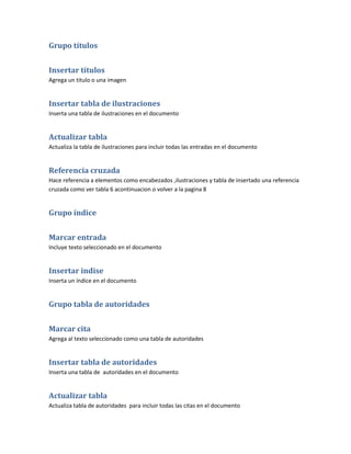 Grupo títulos


Insertar títulos
Agrega un titulo o una imagen


Insertar tabla de ilustraciones
Inserta una tabla de ilustraciones en el documento


Actualizar tabla
Actualiza la tabla de ilustraciones para incluir todas las entradas en el documento


Referencia cruzada
Hace referencia a elementos como encabezados ,ilustraciones y tabla de insertado una referencia
cruzada como ver tabla 6 acontinuacion o volver a la pagina 8


Grupo índice


Marcar entrada
Incluye texto seleccionado en el documento


Insertar indise
Inserta un índice en el documento


Grupo tabla de autoridades


Marcar cita
Agrega al texto seleccionado como una tabla de autoridades


Insertar tabla de autoridades
Inserta una tabla de autoridades en el documento


Actualizar tabla
Actualiza tabla de autoridades para incluir todas las citas en el documento
 
