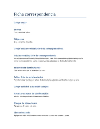 Ficha correspondencia
Grupo crear


Sobres
Crea e imprime sobres


Etiquetas
Crea e imprime etiquetas


Grupo iniciar combinación de correspondencia


Iniciar combinación de correspondencia
Inicia una combinación de correspondencia para crear una carta modelo que valla a imprimir o
enviar correo electrónico varias veces enviando cada copia un destinatario diferente


Seleccionar destinatarios
Elige la lista a las que se les enviara la carta


Editar lista de destinatarios
Permite realizar cambios en la lista de destinatarios y decidir cual de ellos recibirá la carta


Grupo escribir e insertar campos


Resaltar campos de combinación
Resalta los campos insertados en el documento


Bloque de direcciones
Agrega una dirección a la carta


Línea de saludo
Agrega una línea al documento como estimado -----muchos saludos a usted
 
