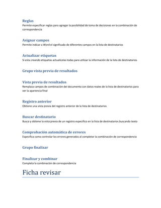 Reglas
Permite especificar reglas para agregar la posibilidad de toma de decisiones en la combinación de
correspondencia


Asignar campos
Permite indicar a Word el significado de diferentes campos en la lista de destinatarios


Actualizar etiquetas
Si esta creando etiquetas actualícelas todas para utilizar la información de la lista de destinatarios


Grupo vista previa de resultados


Vista previa de resultados
Remplaza campos de combinación del documento con datos reales de la lista de destinatarios para
ver la apariencia final


Registro anterior
Obtiene una vista previa del registro anterior de la lista de destinatarios


Buscar destinatario
Busca y obtiene la vista previa de un registro especifico en la lista de destinatarios buscando texto


Comprobación automática de errores
Especifica como controlar los errores generados al completar la combinación de correspondencia


Grupo finalizar


Finalizar y combinar
Completa la combinación de correspondencia


Ficha revisar
 