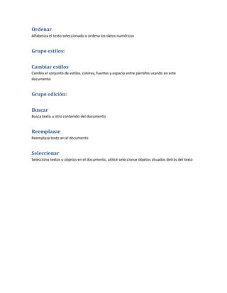 Ordenar
Alfabetiza el texto seleccionado o ordena los datos numéricos


Grupo estilos:


Cambiar estilos
Cambia el conjunto de estilos, colores, fuentes y espacio entre párrafos usando en este
documento


Grupo edición:


Buscar
Busca texto u otro contenido del documento


Reemplazar
Reemplaza texto en el documento


Seleccionar
Selecciona textos u objetos en el documento, utilicé seleccionar objetos situados detrás del texto
 
