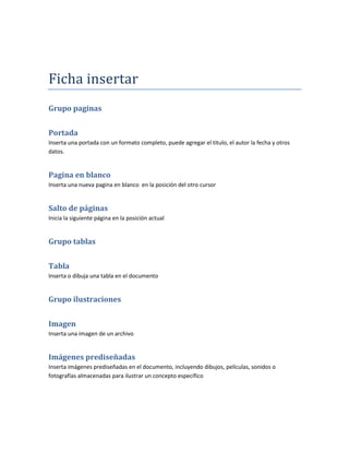Ficha insertar
Grupo paginas


Portada
Inserta una portada con un formato completo, puede agregar el titulo, el autor la fecha y otros
datos.


Pagina en blanco
Inserta una nueva pagina en blanco en la posición del otro cursor


Salto de páginas
Inicia la siguiente página en la posición actual


Grupo tablas


Tabla
Inserta o dibuja una tabla en el documento


Grupo ilustraciones


Imagen
Inserta una imagen de un archivo


Imágenes prediseñadas
Inserta imágenes prediseñadas en el documento, incluyendo dibujos, películas, sonidos o
fotografías almacenadas para ilustrar un concepto específico
 