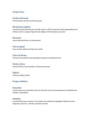 Grupo texto


Cuadro del texto
Inserta cuadros de texto con formato previo


Elementos rápidos
Inserta piezas de contenido que se pueden volver a utilizar incluyendo campos propiedades como
el titulo o autor o cualquier fragmento de código con formato previo que crece


Wordart
Inserta texto decorativo en el documento


Letra capital
Crea una letra capital al principio de un texto


Línea de firma
Inserta una línea de firma que especifique la persona que debe de firmar


Fecha y hora
Inserta la fecha y horas actuales en el documento actual


Objeto
Inserta un objeto cruzado


Grupo símbolos


Ecuación
Inserta ecuaciones matemáticas comunes o permite crear ecuacionespropias con la biblioteca de
símbolos matemáticos


Símbolo
Inserta símbolos que no existen en el teclado como símbolos de copyright, símbolos de marca
registrada ,marcas de párrafo y caracteres Unicode
 