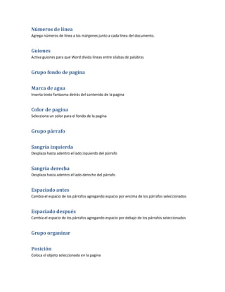 Números de línea
Agrega números de línea a los márgenes junto a cada línea del documento.


Guiones
Activa guiones para que Word divida líneas entre silabas de palabras


Grupo fondo de pagina


Marca de agua
Inserta texto fantasma detrás del contenido de la pagina


Color de pagina
Selecciona un color para el fondo de la pagina


Grupo párrafo


Sangría izquierda
Desplaza hasta adentro el lado izquierdo del párrafo


Sangría derecha
Desplaza hasta adentro el lado derecho del párrafo


Espaciado antes
Cambia el espacio de los párrafos agregando espacio por encima de los párrafos seleccionados


Espaciado después
Cambia el espacio de los párrafos agregando espacio por debajo de los párrafos seleccionados


Grupo organizar


Posición
Coloca el objeto seleccionado en la pagina
 