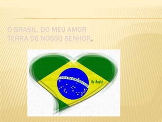 O BRASIL, DO MEU AMOR
TERRA DE NOSSO SENHOR.