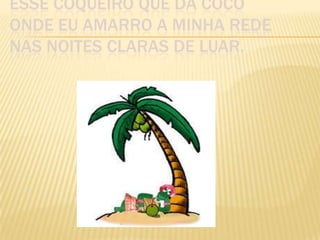 ESSE COQUEIRO QUE DÁ COCO
ONDE EU AMARRO A MINHA REDE
NAS NOITES CLARAS DE LUAR.