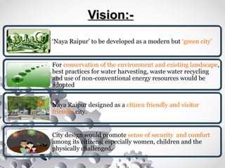 Vision:-Vision:-
‘Naya Raipur’ to be developed as a modern but ‘green city’
For conservation of the environment and existing landscape,
best practices for water harvesting, waste water recycling
and use of non-conventional energy resources would be
adopted
Naya Raipur designed as a citizen friendly and visitor
friendly city.
City design would promote sense of security and comfort
among its citizens, especially women, children and the
physically challenged.
 