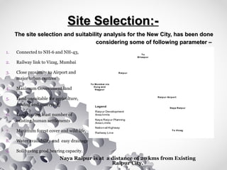 Naya Raipur
Raipur
To Vizag
To Mumbai via
Durg and
Nagpur
To
Bilaspur
Raipur Airport
NH 6
NH 6
NH 43
NH 200
Legend
Raipur Development
Area limits
Naya Raipur Planning
Area Limits
National Highway
Railway Line
Site Selection:-Site Selection:-
The site selection and suitability analysis for the New City, has been doneThe site selection and suitability analysis for the New City, has been done
considering some of following parameter –considering some of following parameter –
1. Connected to NH-6 and NH-43,
2. Railway link to Vizag, Mumbai
3. Close proximity to Airport and
major urban centres
4. Maximum Government land
5. Land unsuitable for agriculture,
mining and quarrying
6. Land having least number of
existing human settlements
7. Minimum forest cover and wild life,
8. Water availability and easy drainage
9. Soil having good bearing capacity.
Naya Raipur is at a distance of 20 kms from Existing
Raipur City.
 