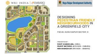 A product of WRI Ross Center for Sustainable Cities
PRESENTED BY –
ROHIT KHANDELWAL (NRDA),
REJEET MATHEWS (WRI INDIA – EMBARQ)
NEHA MUNGEKAR (WRI INDIA – EMBARQ)
DESIGNING
PEDESTRIAN FRIENDLY
NEIGHBOURHOODS IN
A GREENFIELD CITY
FOCUS: NAYA RAIPUR SECTOR 31
 