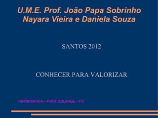 U.M.E. Prof. João Papa Sobrinho
 Nayara Vieira e Daniela Souza


                     SANTOS 2012



        CONHECER PARA VALORIZAR



INFORMÁTICA – PROF.SOLANGE - 4ºC
 