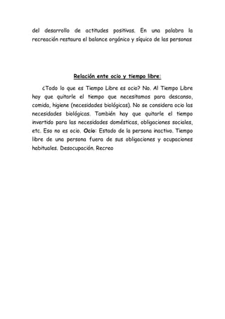 del desarrollo de actitudes positivas. En una palabra la
recreación restaura el balance orgánico y síquico de las personas
Relación ente ocio y tiempo libre:
¿Todo lo que es Tiempo Libre es ocio? No. Al Tiempo Libre
hay que quitarle el tiempo que necesitamos para descanso,
comida, higiene (necesidades biológicas). No se considera ocio las
necesidades biológicas. También hay que quitarle el tiempo
invertido para las necesidades domésticas, obligaciones sociales,
etc. Eso no es ocio. Ocio: Estado de la persona inactivo. Tiempo
libre de una persona fuera de sus obligaciones y ocupaciones
habituales. Desocupación. Recreo
 