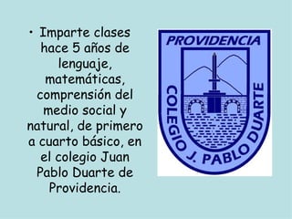 • Imparte clases
   hace 5 años de
      lenguaje,
    matemáticas,
  comprensión del
   medio social y
natural, de primero
a cuarto básico, en
   el colegio Juan
  Pablo Duarte de
    Providencia.
 