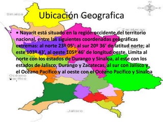 Ubicación Geografica
• • Nayarit está situado en la región occidente del territorio
  nacional, entre las siguientes coordenadas geográficas
  extremas: al norte 23º 05’; al sur 20º 36’ de latitud norte; al
  este 103º 43’, al oeste 105º 46’ de longitud oeste. Limita al
  norte con los estados de Durango y Sinaloa, al este con los
  estados de Jalisco, Durango y Zacatecas, al sur con Jalisco y
  el Océano Pacífico y al oeste con el Océano Pacífico y Sinaloa
• .
 