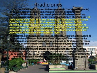 Tradiciones
• Las fiestas tradicionales son verdaderos puntos de concentración social,
  en su gran mayoría son de tipo religioso y se ven asociadas con
  exposiciones comerciales. Cada municipio o localidad cuenta con sus
  fiestas, danzas y tradiciones, de las más importantes en el estado son: La
  Feria Nacional de Tepic en el mes de marzo; la “Feria del Elote” o de La
  Purísima Concepción el día 15 de agosto en Jala y Xalisco; la Feria
  Abrileña de Tuxpan; la Feria de la Primavera en Santiago Ixcuintla; la
  veneración a la Virgen de la Candelaria el día 2 de febrero en Huajicori;
  así como de la Virgen de Guadalupe en el Santuario y en la iglesia del
  poblado de El Pichón en el municipio de Tepic.
• En todas las manifestaciones religiosas católicas, el día de la festividad es
       precedido por expresiones populares de festejos, que muestran los
    jubileos por la pronta llegada de la celebración de la víspera y “el mero
     día” de las conmemoraciones. Éstas consisten de peregrinaciones con
           carros alegóricos y velas encendidas por parte de los fieles,
        acompañamiento de grupos de danzantes de atuendos y ritmos
   musicales prehispánicos, grupos de músicos que acompañan los cánticos
   de la gente y los fuegos artificiales, tanto en la procesión, al arribo a las
      iglesias, como en el momento cumbre de la celebración en el que se
                acostumbra realizar la quema del toro y el castillo.
 