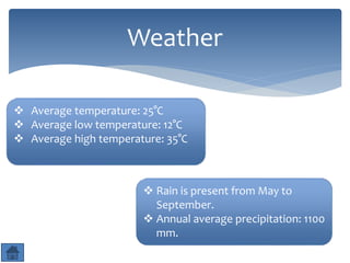 Weather 
 Average temperature: 25°C 
 Average low temperature: 12°C 
 Average high temperature: 35°C 
 Rain is present from May to 
September. 
 Annual average precipitation: 1100 
mm. 
 